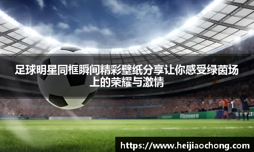 足球明星同框瞬间精彩壁纸分享让你感受绿茵场上的荣耀与激情